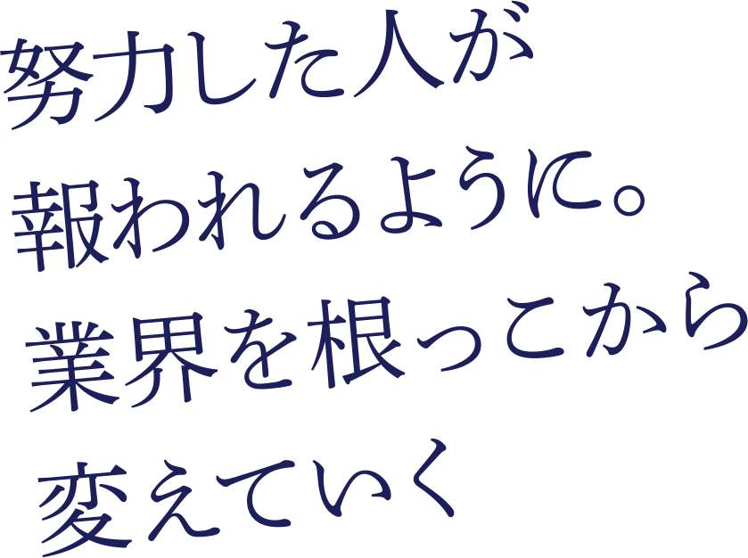 努力した人が報われるように。業界を根っこから変えていく