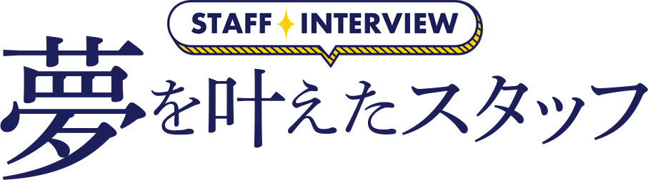 STAFF INTERVIEW 夢を叶えたスタッフ