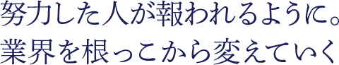 努力した人が報われるように。業界を根っこから変えていく